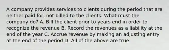 A company provides services to clients during the period that are neither paid for, not billed to the clients. What must the company do? A. Bill the client prior to years end in order to recognize the revenue B. Record the revenues as a liability at the end of the year C. Accrue revenue by making an adjusting entry at the end of the period D. All of the above are true