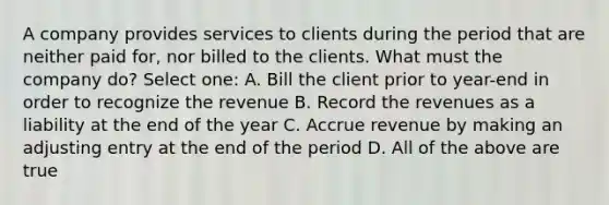 A company provides services to clients during the period that are neither paid for, nor billed to the clients. What must the company do? Select one: A. Bill the client prior to year-end in order to recognize the revenue B. Record the revenues as a liability at the end of the year C. Accrue revenue by making an adjusting entry at the end of the period D. All of the above are true