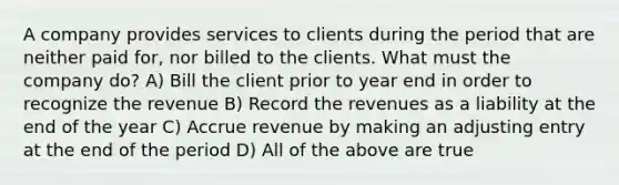 A company provides services to clients during the period that are neither paid for, nor billed to the clients. What must the company do? A) Bill the client prior to year end in order to recognize the revenue B) Record the revenues as a liability at the end of the year C) Accrue revenue by making an adjusting entry at the end of the period D) All of the above are true