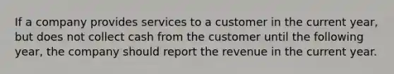 If a company provides services to a customer in the current year, but does not collect cash from the customer until the following year, the company should report the revenue in the current year.