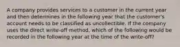 A company provides services to a customer in the current year and then determines in the following year that the customer's account needs to be classified as uncollectible. If the company uses the direct write-off method, which of the following would be recorded in the following year at the time of the write-off?