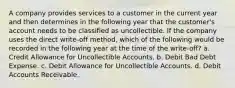 A company provides services to a customer in the current year and then determines in the following year that the customer's account needs to be classified as uncollectible. If the company uses the direct write-off method, which of the following would be recorded in the following year at the time of the write-off? a. Credit Allowance for Uncollectible Accounts. b. Debit Bad Debt Expense. c. Debit Allowance for Uncollectible Accounts. d. Debit Accounts Receivable.