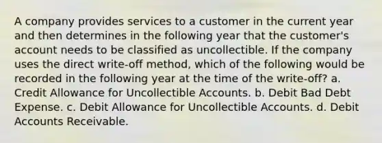 A company provides services to a customer in the current year and then determines in the following year that the customer's account needs to be classified as uncollectible. If the company uses the direct write-off method, which of the following would be recorded in the following year at the time of the write-off? a. Credit Allowance for Uncollectible Accounts. b. Debit Bad Debt Expense. c. Debit Allowance for Uncollectible Accounts. d. Debit Accounts Receivable.