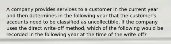 A company provides services to a customer in the current year and then determines in the following year that the customer's accounts need to be classified as uncollectible. If the company uses the direct write-off method, which of the following would be recorded in the following year at the time of the write-off?