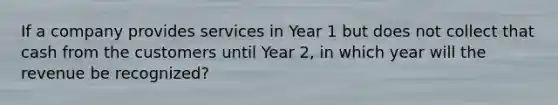 If a company provides services in Year 1 but does not collect that cash from the customers until Year 2, in which year will the revenue be recognized?