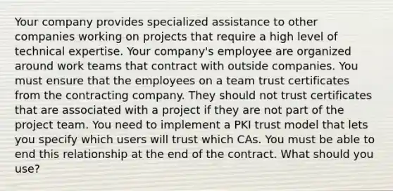 Your company provides specialized assistance to other companies working on projects that require a high level of technical expertise. Your company's employee are organized around work teams that contract with outside companies. You must ensure that the employees on a team trust certificates from the contracting company. They should not trust certificates that are associated with a project if they are not part of the project team. You need to implement a PKI trust model that lets you specify which users will trust which CAs. You must be able to end this relationship at the end of the contract. What should you use?