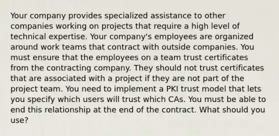 Your company provides specialized assistance to other companies working on projects that require a high level of technical expertise. Your company's employees are organized around work teams that contract with outside companies. You must ensure that the employees on a team trust certificates from the contracting company. They should not trust certificates that are associated with a project if they are not part of the project team. You need to implement a PKI trust model that lets you specify which users will trust which CAs. You must be able to end this relationship at the end of the contract. What should you use?