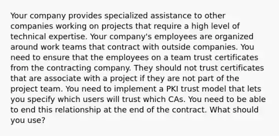 Your company provides specialized assistance to other companies working on projects that require a high level of technical expertise. Your company's employees are organized around work teams that contract with outside companies. You need to ensure that the employees on a team trust certificates from the contracting company. They should not trust certificates that are associate with a project if they are not part of the project team. You need to implement a PKI trust model that lets you specify which users will trust which CAs. You need to be able to end this relationship at the end of the contract. What should you use?