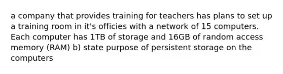 a company that provides training for teachers has plans to set up a training room in it's officies with a network of 15 computers. Each computer has 1TB of storage and 16GB of random access memory (RAM) b) state purpose of persistent storage on the computers