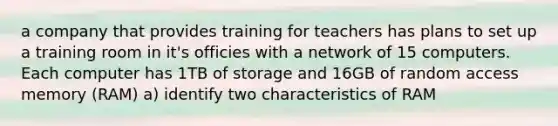 a company that provides training for teachers has plans to set up a training room in it's officies with a network of 15 computers. Each computer has 1TB of storage and 16GB of random access memory (RAM) a) identify two characteristics of RAM