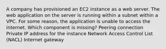 A company has provisioned an EC2 instance as a web server. The web application on the server is running within a subnet within a VPC. For some reason, the application is unable to access the internet. Which component is missing? Peering connection Private IP address for the instance Network Access Control List (NACL) Internet gateway