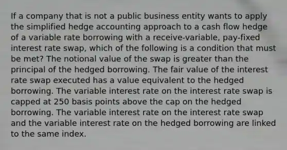 If a company that is not a public business entity wants to apply the simplified hedge accounting approach to a cash flow hedge of a variable rate borrowing with a receive-variable, pay-fixed interest rate swap, which of the following is a condition that must be met? The notional value of the swap is greater than the principal of the hedged borrowing. The fair value of the interest rate swap executed has a value equivalent to the hedged borrowing. The variable interest rate on the interest rate swap is capped at 250 basis points above the cap on the hedged borrowing. The variable interest rate on the interest rate swap and the variable interest rate on the hedged borrowing are linked to the same index.