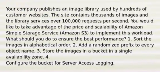 Your company publishes an image library used by hundreds of customer websites. The site contains thousands of images and the library services over 100,000 requests per second. You would like to take advantage of the price and scalability of Amazon Simple Storage Service (Amazon S3) to implement this workload. What should you do to ensure the best performance? 1. Sort the images in alphabetical order. 2. Add a randomized prefix to every object name. 3. Store the images in a bucket in a single availability zone. 4. Configure the bucket for Server Access Logging.