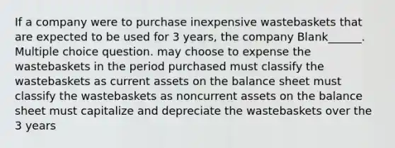 If a company were to purchase inexpensive wastebaskets that are expected to be used for 3 years, the company Blank______. Multiple choice question. may choose to expense the wastebaskets in the period purchased must classify the wastebaskets as current assets on the balance sheet must classify the wastebaskets as noncurrent assets on the balance sheet must capitalize and depreciate the wastebaskets over the 3 years