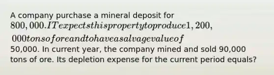 A company purchase a mineral deposit for 800,000. IT expects this property to produce 1,200,000 tons of ore and to have a salvage value of50,000. In current year, the company mined and sold 90,000 tons of ore. Its depletion expense for the current period equals?