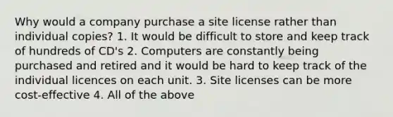 Why would a company purchase a site license rather than individual copies? 1. It would be difficult to store and keep track of hundreds of CD's 2. Computers are constantly being purchased and retired and it would be hard to keep track of the individual licences on each unit. 3. Site licenses can be more cost-effective 4. All of the above