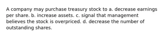 A company may purchase treasury stock to a. decrease earnings per share. b. increase assets. c. signal that management believes the stock is overpriced. d. decrease the number of outstanding shares.