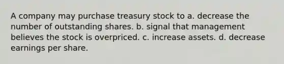 A company may purchase treasury stock to a. decrease the number of outstanding shares. b. signal that management believes the stock is overpriced. c. increase assets. d. decrease earnings per share.