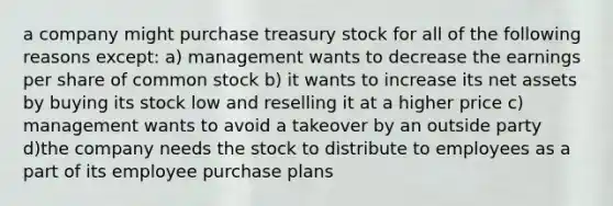 a company might purchase treasury stock for all of the following reasons except: a) management wants to decrease the earnings per share of common stock b) it wants to increase its net assets by buying its stock low and reselling it at a higher price c) management wants to avoid a takeover by an outside party d)the company needs the stock to distribute to employees as a part of its employee purchase plans