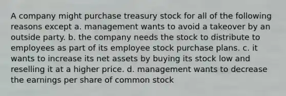 A company might purchase treasury stock for all of the following reasons except a. management wants to avoid a takeover by an outside party. b. the company needs the stock to distribute to employees as part of its employee stock purchase plans. c. it wants to increase its net assets by buying its stock low and reselling it at a higher price. d. management wants to decrease the earnings per share of common stock