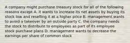 A company might purchase treasury stock for all of the following reasons except A. it wants to increase its net assets by buying its stock low and reselling it at a higher price B. management wants to avoid a takeover by an outside party C. the company needs the stock to distribute to employees as part of its employee stock purchase plans D. management wants to decrease the earnings per share of common stock