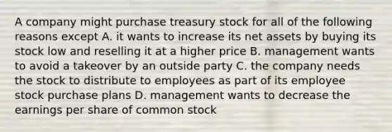 A company might purchase treasury stock for all of the following reasons except A. it wants to increase its net assets by buying its stock low and reselling it at a higher price B. management wants to avoid a takeover by an outside party C. the company needs the stock to distribute to employees as part of its employee stock purchase plans D. management wants to decrease the earnings per share of common stock