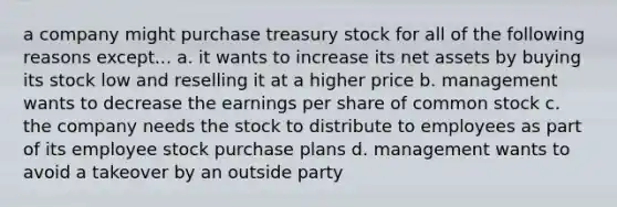 a company might purchase treasury stock for all of the following reasons except... a. it wants to increase its net assets by buying its stock low and reselling it at a higher price b. management wants to decrease the earnings per share of common stock c. the company needs the stock to distribute to employees as part of its employee stock purchase plans d. management wants to avoid a takeover by an outside party