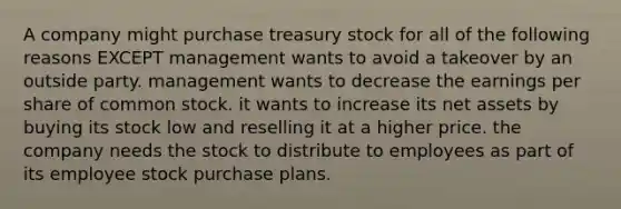 A company might purchase treasury stock for all of the following reasons EXCEPT management wants to avoid a takeover by an outside party. management wants to decrease the earnings per share of common stock. it wants to increase its net assets by buying its stock low and reselling it at a higher price. the company needs the stock to distribute to employees as part of its employee stock purchase plans.