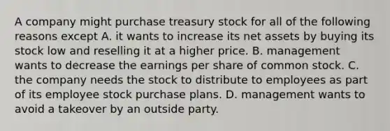 A company might purchase treasury stock for all of the following reasons except A. it wants to increase its net assets by buying its stock low and reselling it at a higher price. B. management wants to decrease the earnings per share of common stock. C. the company needs the stock to distribute to employees as part of its employee stock purchase plans. D. management wants to avoid a takeover by an outside party.