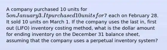 A company purchased 10 units for 5 on January 3. It purchased 10 units for7 each on February 28. It sold 10 units on March 1. If the company uses the last in, first out (LIFO) inventory costing method, what is the dollar amount for ending inventory on the December 31 balance sheet, assuming that the company uses a perpetual inventory system?