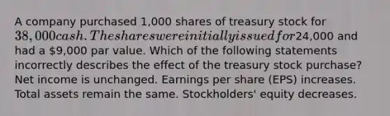 A company purchased 1,000 shares of treasury stock for 38,000 cash. The shares were initially issued for24,000 and had a 9,000 par value. Which of the following statements incorrectly describes the effect of the treasury stock purchase? Net income is unchanged. Earnings per share (EPS) increases. Total assets remain the same. Stockholders' equity decreases.