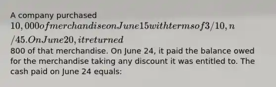 A company purchased 10,000 of merchandise on June 15 with terms of 3/10, n/45. On June 20, it returned800 of that merchandise. On June 24, it paid the balance owed for the merchandise taking any discount it was entitled to. The cash paid on June 24 equals: