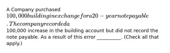 A Company purchased 100,000 building in exchange for a 20-year note payable. The company recorded a100,000 increase in the building account but did not record the note payable. As a result of this error __________. (Check all that apply.)