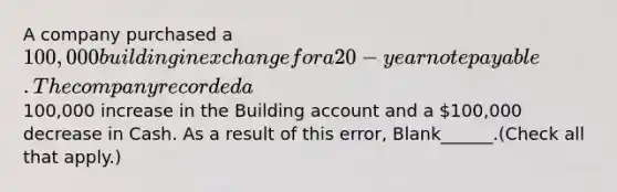 A company purchased a 100,000 building in exchange for a 20-year note payable. The company recorded a100,000 increase in the Building account and a 100,000 decrease in Cash. As a result of this error, Blank______.(Check all that apply.)