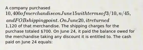 A company purchased 10,400 of merchandise on June 15 with terms of 3/10, n/45, and FOB shipping point. On June 20, it returned1,120 of that merchandise. The shipping charges for the purchase totaled 700. On June 24, it paid the balance owed for the merchandise taking any discount it is entitled to. The cash paid on June 24 equals: