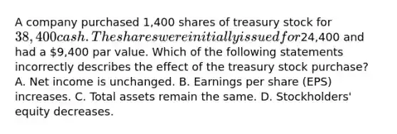 A company purchased 1,400 shares of treasury stock for 38,400 cash. The shares were initially issued for24,400 and had a 9,400 par value. Which of the following statements incorrectly describes the effect of the treasury stock purchase? A. Net income is unchanged. B. Earnings per share (EPS) increases. C. Total assets remain the same. D. Stockholders' equity decreases.