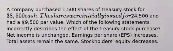 A company purchased 1,500 shares of treasury stock for 38,500 cash. The shares were initially issued for24,500 and had a 9,500 par value. Which of the following statements incorrectly describes the effect of the treasury stock purchase? Net income is unchanged. Earnings per share (EPS) increases. Total assets remain the same. Stockholders' equity decreases.