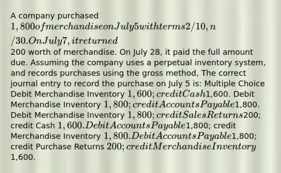 A company purchased 1,800 of merchandise on July 5 with terms 2/10, n/30. On July 7, it returned200 worth of merchandise. On July 28, it paid the full amount due. Assuming the company uses a perpetual inventory system, and records purchases using the gross method, The correct journal entry to record the purchase on July 5 is: Multiple Choice Debit Merchandise Inventory 1,600; credit Cash1,600. Debit Merchandise Inventory 1,800; credit Accounts Payable1,800. Debit Merchandise Inventory 1,800; credit Sales Returns200; credit Cash 1,600. Debit Accounts Payable1,800; credit Merchandise Inventory 1,800. Debit Accounts Payable1,800; credit Purchase Returns 200; credit Merchandise Inventory1,600.