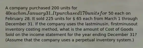 A company purchased 200 units for 40 each on January 31. It purchased 170 units for 50 each on February 28. It sold 225 units for  65 each from March 1 through December 31. If the company uses the lastminus​in, firstminusout inventory costing​ method, what is the amount of Cost of Goods Sold on the income statement for the year ending December​ 31? (Assume that the company uses a perpetual inventory​ system.)