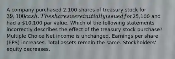 A company purchased 2,100 shares of treasury stock for 39,100 cash. The shares were initially issued for25,100 and had a 10,100 par value. Which of the following statements incorrectly describes the effect of the treasury stock purchase? Multiple Choice Net income is unchanged. Earnings per share (EPS) increases. Total assets remain the same. Stockholders' equity decreases.