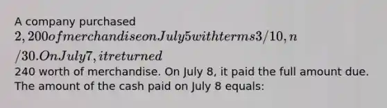 A company purchased 2,200 of merchandise on July 5 with terms 3/10, n/30. On July 7, it returned240 worth of merchandise. On July 8, it paid the full amount due. The amount of the cash paid on July 8 equals: