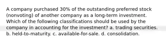 A company purchased 30% of the outstanding preferred stock (nonvoting) of another company as a long-term investment. Which of the following classifications should be used by the company in accounting for the investment? a. trading securities. b. held-to-maturity. c. available-for-sale. d. consolidation.