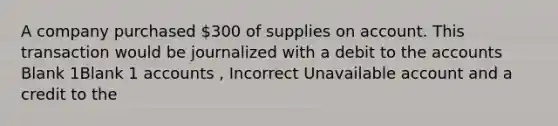 A company purchased 300 of supplies on account. This transaction would be journalized with a debit to the accounts Blank 1Blank 1 accounts , Incorrect Unavailable account and a credit to the