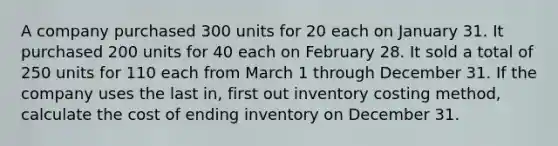 A company purchased 300 units for 20 each on January 31. It purchased 200 units for 40 each on February 28. It sold a total of 250 units for 110 each from March 1 through December 31. If the company uses the last in, first out inventory costing method, calculate the cost of ending inventory on December 31.