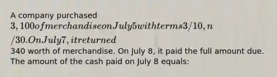 A company purchased 3,100 of merchandise on July 5 with terms 3/10, n/30. On July 7, it returned340 worth of merchandise. On July 8, it paid the full amount due. The amount of the cash paid on July 8 equals: