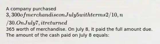 A company purchased 3,300 of merchandise on July 5 with terms 2/10, n/30. On July 7, it returned365 worth of merchandise. On July 8, it paid the full amount due. The amount of the cash paid on July 8 equals: