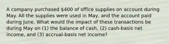 A company purchased 400 of office supplies on account during May. All the supplies were used in May, and the account paid during June. What would the impact of these transactions be during May on (1) the balance of cash, (2) cash-basis net income, and (3) accrual-basis net income?