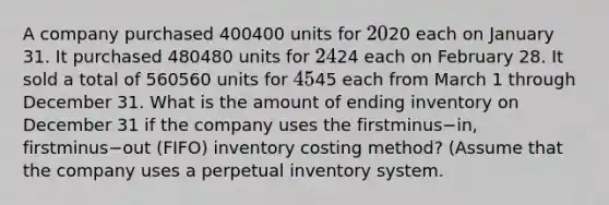 A company purchased 400400 units for 2020 each on January 31. It purchased 480480 units for 2424 each on February 28. It sold a total of 560560 units for 4545 each from March 1 through December 31. What is the amount of ending inventory on December 31 if the company uses the firstminus−​in, firstminus−out ​(FIFO) inventory costing​ method? (Assume that the company uses a perpetual inventory​ system.