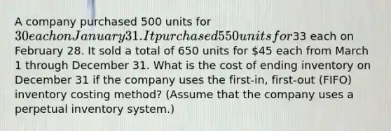 A company purchased 500 units for 30 each on January 31. It purchased 550 units for33 each on February 28. It sold a total of 650 units for 45 each from March 1 through December 31. What is the cost of ending inventory on December 31 if the company uses the first-in, first-out (FIFO) inventory costing method? (Assume that the company uses a perpetual inventory system.)