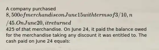 A company purchased 8,500 of merchandise on June 15 with terms of 3/10, n/45. On June 20, it returned425 of that merchandise. On June 24, it paid the balance owed for the merchandise taking any discount it was entitled to. The cash paid on June 24 equals: